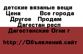 детские вязаные вещи › Цена ­ 500 - Все города Другое » Продам   . Дагестан респ.,Дагестанские Огни г.